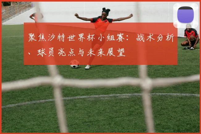 聚焦沙特世界杯小组赛:战术分析、球员亮点与未来展望